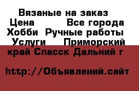 Вязаные на заказ › Цена ­ 800 - Все города Хобби. Ручные работы » Услуги   . Приморский край,Спасск-Дальний г.